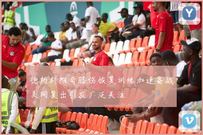 德约科维奇膝伤恢复训练加速备战美网复出引发广泛关注